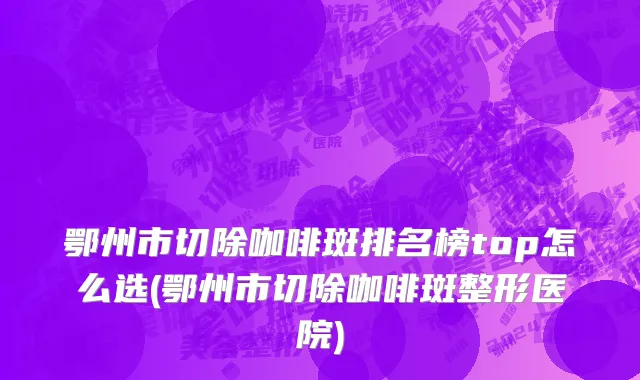 鄂州市切除咖啡斑排名榜top怎么选(鄂州市切除咖啡斑整形医院)