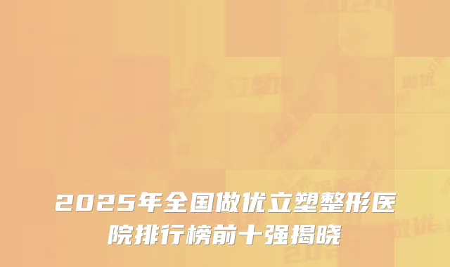 2025年全国做优立塑整形医院排行榜前十强揭晓