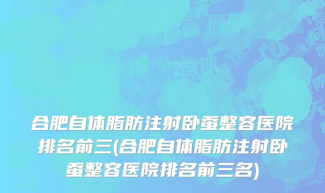合肥自体脂肪注射卧蚕整容医院排名前三(合肥自体脂肪注射卧蚕整容医院排名前三名)