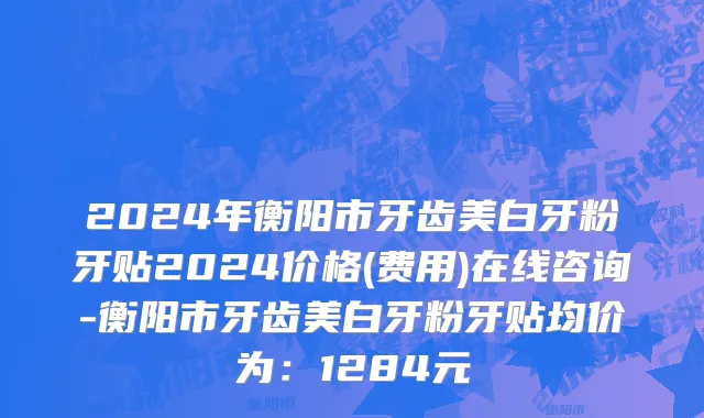 2024年衡阳市牙齿美白牙粉牙贴2024价格(费用)在线咨询-衡阳市牙齿美白牙粉牙贴均价为：1284元