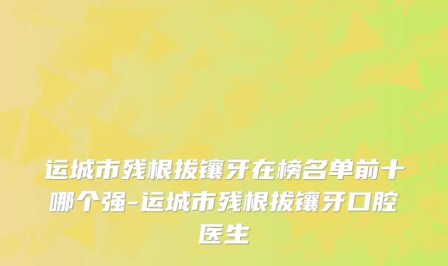 运城市残根拔镶牙在榜名单前十哪个强-运城市残根拔镶牙口腔医生