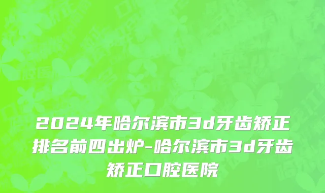 2024年哈尔滨市3d牙齿矫正排名前四出炉-哈尔滨市3d牙齿矫正口腔医院