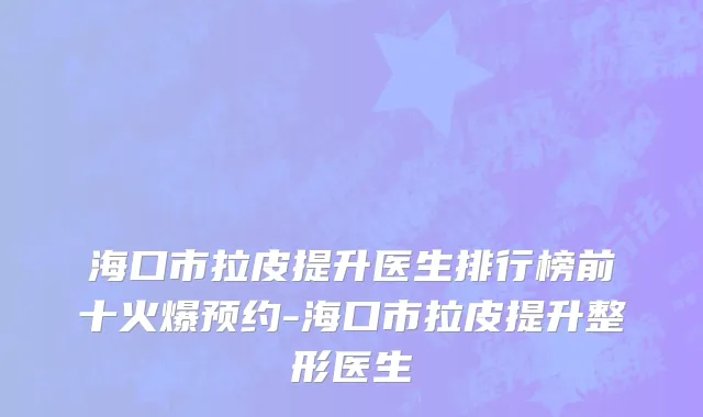 海口市拉皮提升医生排行榜前十火爆预约-海口市拉皮提升整形医生