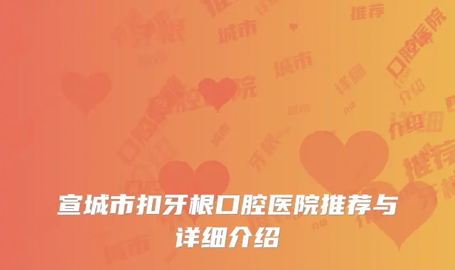 宣城市扣牙根口腔医院推荐与详细介绍