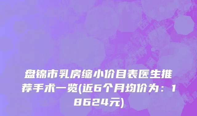 盘锦市乳房缩小价目表医生推荐手术一览(近6个月均价为：18624元)