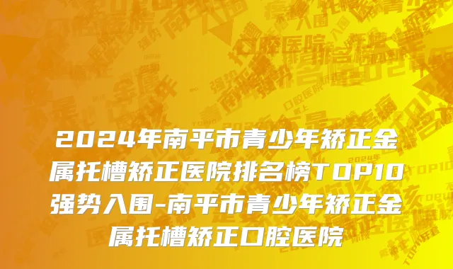2024年南平市青少年矫正金属托槽矫正医院排名榜TOP10强势入围-南平市青少年矫正金属托槽矫正口腔医院