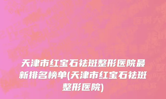天津市红宝石祛斑整形医院最新排名榜单(天津市红宝石祛斑整形医院)
