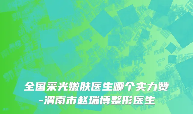 全国采光嫩肤医生哪个实力赞-渭南市赵瑞博整形医生