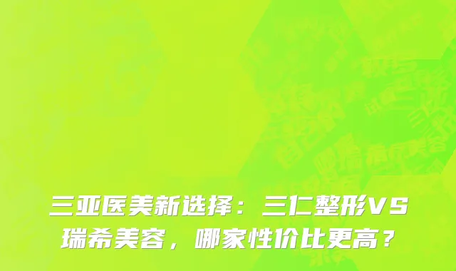 三亚医美新选择:三仁整形VS瑞希美容,哪家性价比更高?