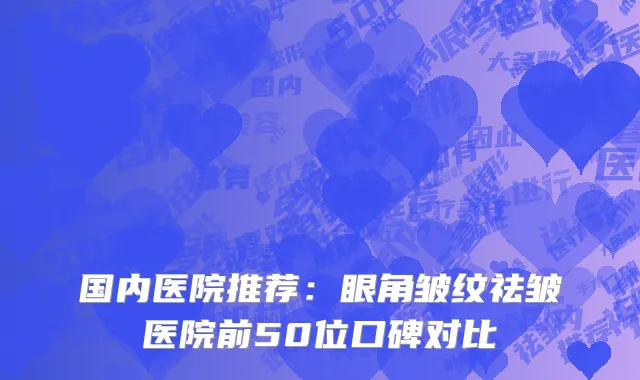 国内医院推荐：眼角皱纹祛皱医院前50位口碑对比