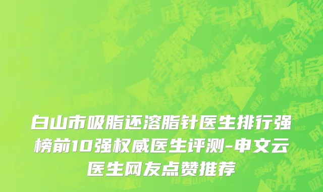 白山市吸脂还溶脂针医生排行强榜前10强权威医生评测-申文云医生网友点赞推荐