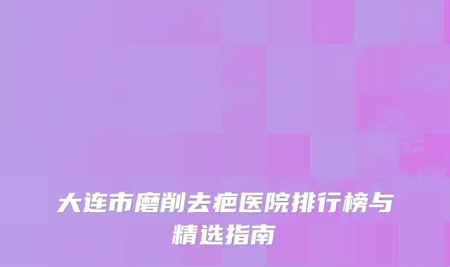 大连市磨削去疤医院排行榜与精选指南