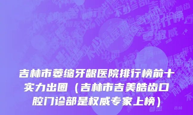 吉林市萎缩牙龈医院排行榜前十实力出圈（吉林市吉美皓齿口腔门诊部是权威专家上榜）
