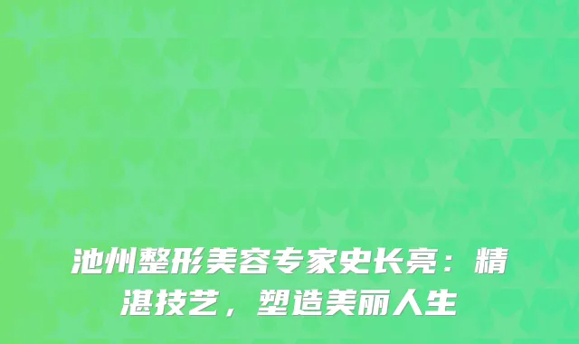 池州整形美容专家史长亮：精湛技艺，塑造美丽人生