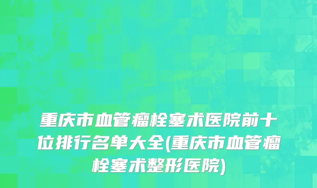 重庆市血管瘤栓塞术医院前十位排行名单大全(重庆市血管瘤栓塞术整形医院)