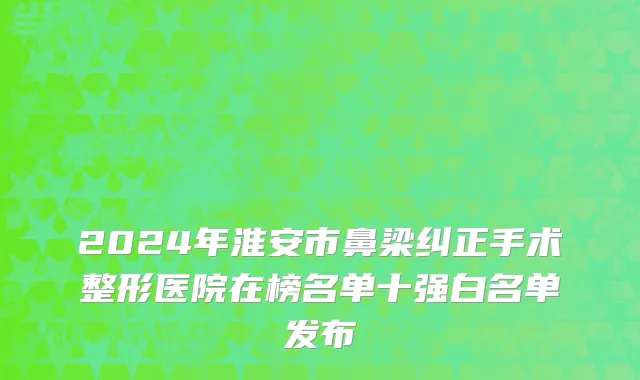 2024年淮安市鼻梁纠正手术整形医院在榜名单十强白名单发布