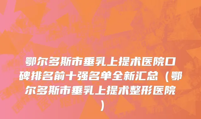 鄂尔多斯市垂乳上提术医院口碑排名前十强名单全新汇总（鄂尔多斯市垂乳上提术整形医院）