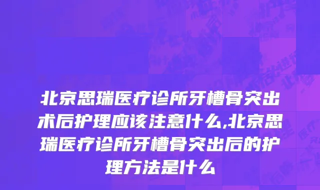 北京思瑞医疗诊所牙槽骨突出术后护理应该注意什么,北京思瑞医疗诊所牙槽骨突出后的护理方法是什么