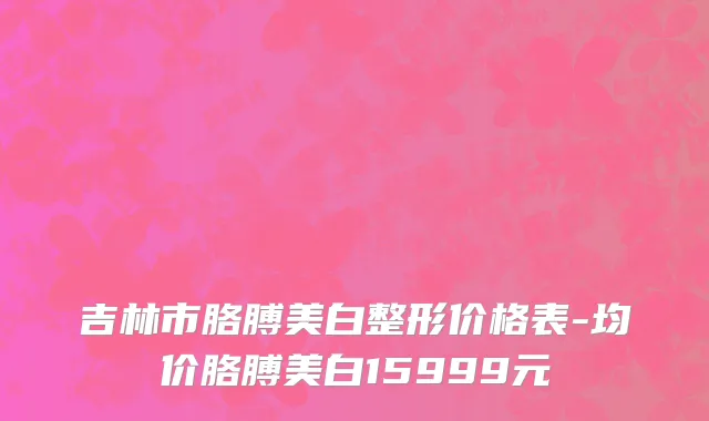 吉林市胳膊美白整形价格表-均价胳膊美白15999元