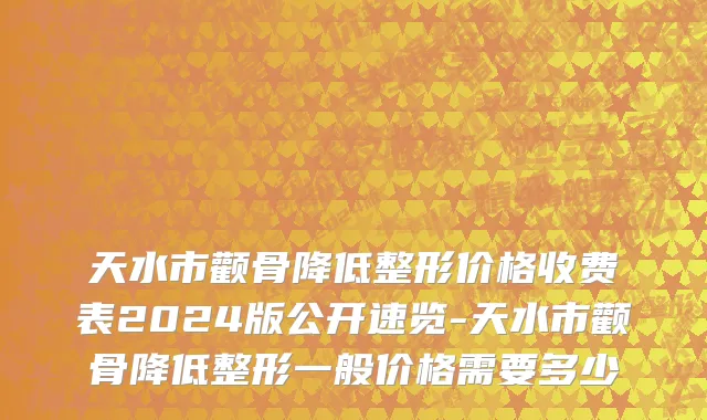 天水市颧骨降低整形价格收费表2024版公开速览-天水市颧骨降低整形一般价格需要多少