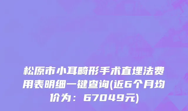 松原市小耳畸形手术直埋法费用表明细一键查询(近6个月均价为：67049元)