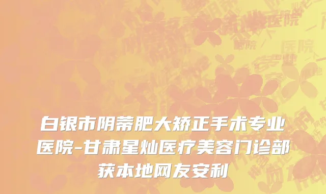 白银市阴蒂肥大矫正手术专业医院-甘肃星灿医疗美容门诊部获本地网友安利