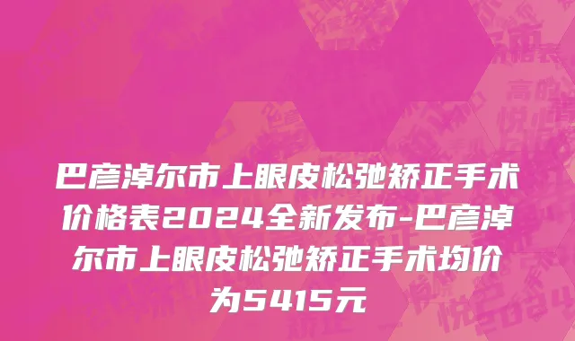 巴彦淖尔市上眼皮松弛矫正手术价格表2024全新发布-巴彦淖尔市上眼皮松弛矫正手术均价为5415元