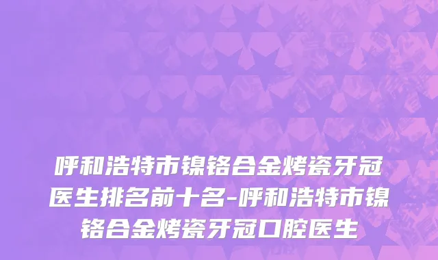 呼和浩特市镍铬合金烤瓷牙冠医生排名前十名-呼和浩特市镍铬合金烤瓷牙冠口腔医生