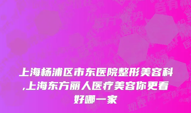 上海杨浦区市东医院整形美容科,上海东方丽人医疗美容你更看好哪一家