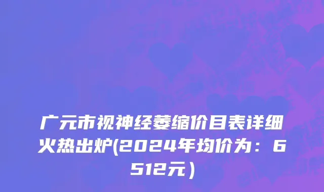广元市视神经萎缩价目表详细火热出炉(2024年均价为：6512元）