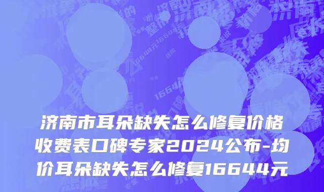 济南市耳朵缺失怎么修复价格收费表口碑专家2024公布-均价耳朵缺失怎么修复16644元
