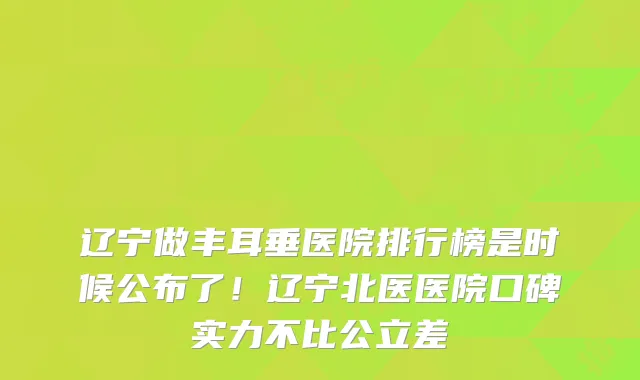 辽宁做丰耳垂医院排行榜是时候公布了！辽宁北医医院口碑实力不比公立差