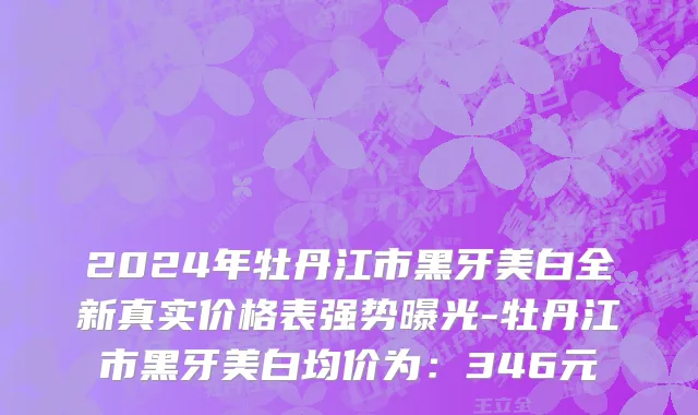 2024年牡丹江市黑牙美白全新真实价格表强势曝光-牡丹江市黑牙美白均价为：346元