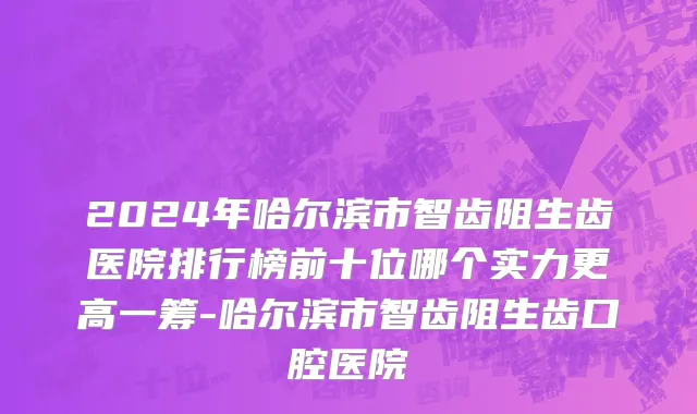 2024年哈尔滨市智齿阻生齿医院排行榜前十位哪个实力更高一筹-哈尔滨市智齿阻生齿口腔医院