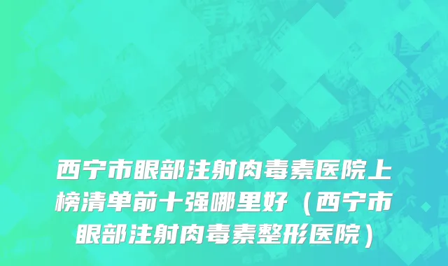 西宁市眼部注射肉毒素医院上榜清单前十强哪里好（西宁市眼部注射肉毒素整形医院）