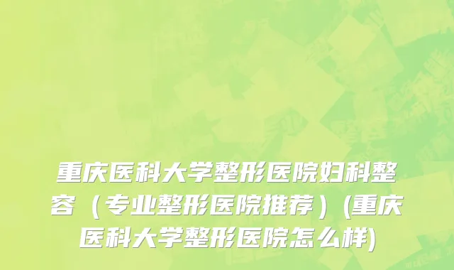 重庆医科大学整形医院妇科整容（专业整形医院推荐）(重庆医科大学整形医院怎么样)