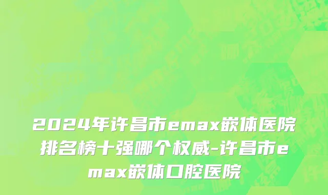 2024年许昌市emax嵌体医院排名榜十强哪个权威-许昌市emax嵌体口腔医院