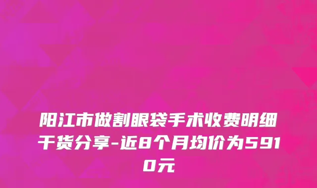 阳江市做割眼袋手术收费明细干货分享-近8个月均价为5910元