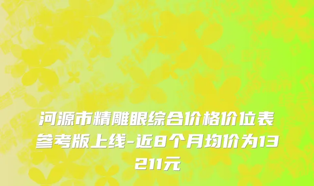 河源市精雕眼综合价格价位表参考版上线-近8个月均价为13211元