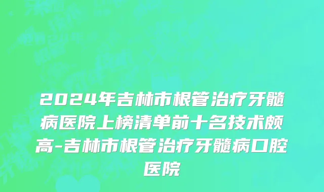2024年吉林市根管治疗牙髓病医院上榜清单前十名技术颇高-吉林市根管治疗牙髓病口腔医院