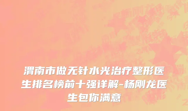 渭南市做无针水光治疗整形医生排名榜前十强详解-杨刚龙医生包你满意