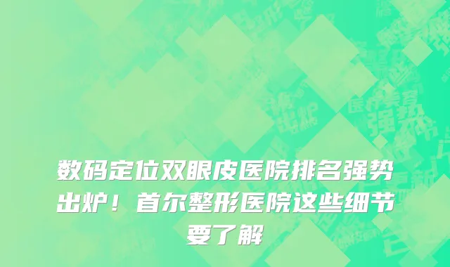 数码定位双眼皮医院排名强势出炉！首尔整形医院这些细节要了解