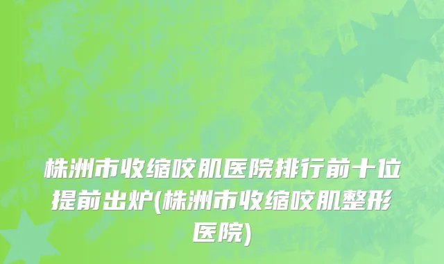 株洲市收缩咬肌医院排行前十位提前出炉(株洲市收缩咬肌整形医院)