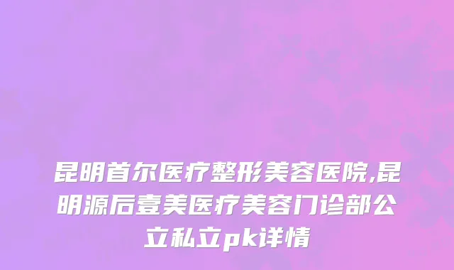昆明首尔医疗整形美容医院,昆明源后壹美医疗美容门诊部公立私立pk详情