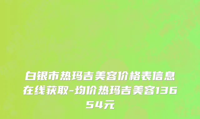 白银市热玛吉美容价格表信息在线获取-均价热玛吉美容13654元