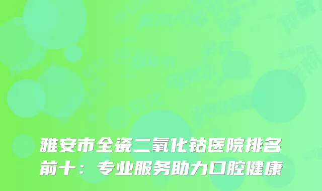 雅安市全瓷二氧化钴医院排名前十：专业服务助力口腔健康