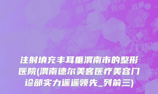 注射填充丰耳垂渭南市的整形医院(渭南德尔美客医疗美容门诊部实力遥遥领先_列前三)