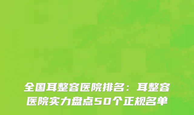全国耳整容医院排名：耳整容医院实力盘点50个正规名单