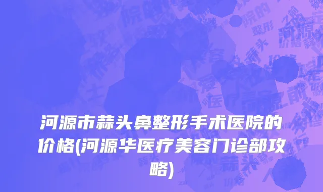 河源市蒜头鼻整形手术医院的价格(河源华医疗美容门诊部攻略)