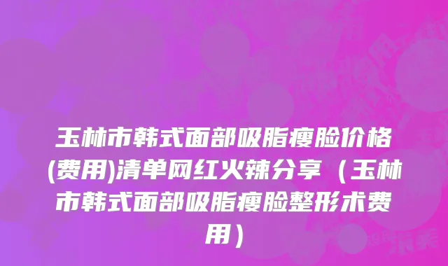 玉林市韩式面部吸脂瘦脸价格(费用)清单网红火辣分享（玉林市韩式面部吸脂瘦脸整形术费用）